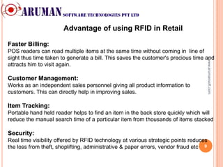 Advantage of using RFID in Retail

Faster Billing:
POS readers can read multiple items at the same time without coming in line of
sight thus time taken to generate a bill. This saves the customer's precious time and




                                                                                      www.arumansoft.com
attracts him to visit again.

Customer Management:
Works as an independent sales personnel giving all product information to
customers. This can directly help in improving sales.

Item Tracking:
Portable hand held reader helps to find an item in the back store quickly which will
reduce the manual search time of a particular item from thousands of items stacked

Security:
Real time visibility offered by RFID technology at various strategic points reduces
the loss from theft, shoplifting, administrative & paper errors, vendor fraud etc 9
 