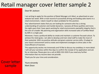 Retail manager cover letter sample 2
Dear Mr Jackson
I am writing to apply for the position of Retail Manager at K-Mart, as advertised on your
website last week. With a track record of successfully driving and leading sales teams in a
retail environment, I deem myself an ideal candidate for this position.
Your advertisement states that you are looking for someone who has a strong
understanding of customer and market dynamics. I possess all these qualities and more;
the eight years that I have spent working for retail environments exemplify integrity that is
the core of a leader. My planning and organization skills increased sales of CarMax Retail
by 60% in a single year.
Moreover, I have a profound ability to create and maintain a customer focused culture. To
achieve the retail goals, I am able to develop and train retail staff to make the most of
their potential. With my positive attitude and great customer service skills, I’d adapt to
your store’s environment and to create and implement strategies to drive sales in the
most efficient of manners.
This opportunity excites me immensely and I’d like to discuss my candidacy in more detail.
I will call your secretary within few days to confirm the receipt of my application and ask
for an interview. Please give me a call at (003) 333-3333 if you need any further
information that my resume does not provide.
Thank you for your time and consideration.

Cover letter
sample

Yours sincerely
Mark Dixon

 