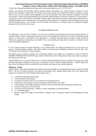 International Journal of Technical Innovation in Morden Engineering & Science (IJTIMES)
Volume 2, Issue 5, May-2016, e-ISSN: 2455-2584,Impact Factor: 3.45 (SJIF-2015)
IJTIMES-2015@All rights reserved 42
2. Real-time, Demand based dynamic pricing system and method Application no: US 12/814,222
Systems and methods for providing real-time dynamic pricing information for a Product based on receipt of a price
queries from consumers at point false. The system receives price queries for a product provided by a consumer at point
false by way of use of a mobile communicating device such as cell phone. The system maintains a database of received
price queries. A preset price query threshold value associated with the product is retrieved in response to a received query.
A price query count is extracted for the product, the price query count being the number of price queries generated in a
predefined sample period. A product price is calculated in real time based on a comparison between the price query count
and the threshold values. The consumer may be provided with discounts or coupons based on marketing campaign
parameters derived from the price query.
IV.PROBLEM SPECIFICATION
Our application is the one kind of informer. It’s also easy to maintain the information with any nontechnical person. Its
powerful admin controls, communication features let you run the application effectively. It’s fully customizable design
makes it to more easy to personalize. This application is a real-time featured app that provides a large amount of
information regarding to surrounding retail market. So we are providing the large scale to retailers to develop its local
market through this application.
V. PROJECT PLAN
It’s two semester project. So project planning is very essential thing. According to planning the very first step of our
project is designing project modules. Our project modules is Getting around, Shopping, Attraction, Festivals, Bus. After
7th semester our second step is coding of project.
Our group wants to works on a project that will become helpful to the people. So we decided to works on RETAIL
MARKET INFORMATION SYSTEM using Android. Information means a thing that provides you the data according to
the requirement of the user.
After literature survey we came to know that we can build Android application because android is the latest and a rapid
growing technology available for all the users or customers in today’s market. Android platform – Android requires an
open source development which is probably the most feasible and a present user friendly approach.
Software / Tools
Android Studio is the official Integrated Development Environment (IDE) for Android app development, based on IntelliJ
IDEA . On top of IntelliJ's powerful code editor and developer tools, Android Studio offers even more features that
enhance your productivity when building Android apps, such as:
 A flexible Gradle-based build system
 A fast and feature-rich emulator
 A unified environment where you can develop for all Android devices
 Instant Run to push changes to your running app without building a new APK
 Code templates and GitHub integration to help you build common app features and import sample code
 Extensive testing tools and frameworks
 Lint tools to catch performance, usability, version compatibility, and other problems
 C++ and NDK support
 Built-in support for Google Cloud Platform, making it easy to integrate Google Cloud Messaging and App
Engine
 