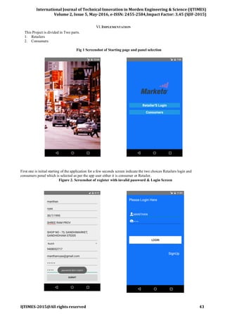 International Journal of Technical Innovation in Morden Engineering & Science (IJTIMES)
Volume 2, Issue 5, May-2016, e-ISSN: 2455-2584,Impact Factor: 3.45 (SJIF-2015)
IJTIMES-2015@All rights reserved 43
VI.IMPLEMENTATION
This Project is divided in Two parts.
1. Retailers
2. Consumers
Fig 1 Screenshot of Starting page and panel selection
First one is initial starting of the application for a few seconds screen indicate the two choices Retailers login and
consumers penal which is selected as per the app user either it is consumer or Retailer.
Figure 2. Screenshot of register with invalid password & Login Screen
 