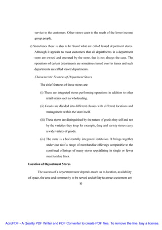 service to the customers. Other stores cater to the needs of the lower income
                    group people.

                c) Sometimes there is also to be found what are called leased department stores.
                   Although it appears to most customers that all departments in a department
                   store are owned and operated by the store, that is not always the case. The
                   operations of certain departments are sometimes turned over to leases and such
                   departments are called leased departments.

                    Characteristic Features of Department Stores

                        The chief features of these stores are:

                        (i) These are integrated stores performing operations in addition to other
                             retail stores such as wholesaling.

                        (ii) Goods are divided into different classes with different locations and
                             management within the store itself.

                        (iii) These stores are distinguished by the nature of goods they self and not
                             by the varieties they keep for example, drug and variety stores carry
                             a wide variety of goods.

                        (iv) The store is a horizontally integrated institution. It brings together
                             under one roof a range of merchandise offerings comparable to the
                             combined offerings of many stores specializing in single or fewer
                             merchandise lines.

               Location of Department Stores

                      The success of a department store depends much on its location, availability
               of space, the area and community to be served and ability to attract customers are
                                                        10




AcroPDF - A Quality PDF Writer and PDF Converter to create PDF files. To remove the line, buy a license.
 