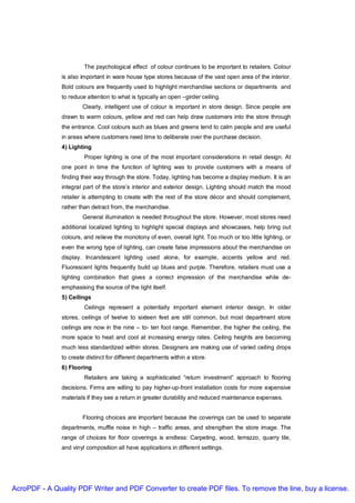The psychological effect of colour continues to be important to retailers. Colour
               is also important in ware house type stores because of the vast open area of the interior.
               Bold colours are frequently used to highlight merchandise sections or departments and
               to reduce attention to what is typically an open –girder ceiling.
                       Clearly, intelligent use of colour is important in store design. Since people are
               drawn to warm colours, yellow and red can help draw customers into the store through
               the entrance. Cool colours such as blues and greens tend to calm people and are useful
               in areas where customers need time to deliberate over the purchase decision.
               4) Lighting
                        Proper lighting is one of the most important considerations in retail design. At
               one point in time the function of lighting was to provide customers with a means of
               finding their way through the store. Today, lighting has become a display medium. It is an
               integral part of the store’s interior and exterior design. Lighting should match the mood
               retailer is attempting to create with the rest of the store décor and should complement,
               rather than detract from, the merchandise.
                       General illumination is needed throughout the store. However, most stores need
               additional localized lighting to highlight special displays and showcases, help bring out
               colours, and relieve the monotony of even, overall light. Too much or too little lighting, or
               even the wrong type of lighting, can create false impressions about the merchandise on
               display. Incandescent lighting used alone, for example, accents yellow and red.
               Fluorescent lights frequently build up blues and purple. Therefore, retailers must use a
               lighting combination that gives a correct impression of the merchandise while de-
               emphasising the source of the light itself.
               5) Ceilings
                        Ceilings represent a potentially important element interior design. In older
               stores, ceilings of twelve to sixteen feet are still common, but most department store
               ceilings are now in the nine – to- ten foot range. Remember, the higher the ceiling, the
               more space to heat and cool at increasing energy rates. Ceiling heights are becoming
               much less standardized within stores. Designers are making use of varied ceiling drops
               to create distinct for different departments within a store.
               6) Flooring
                        Retailers are taking a sophisticated “return investment” approach to flooring
               decisions. Firms are willing to pay higher-up-front installation costs for more expensive
               materials if they see a return in greater durability and reduced maintenance expenses.


                       Flooring choices are important because the coverings can be used to separate
               departments, muffle noise in high – traffic areas, and strengthen the store image. The
               range of choices for floor coverings is endless: Carpeting, wood, terrazzo, quarry tile,
               and vinyl composition all have applications in different settings.




AcroPDF - A Quality PDF Writer and PDF Converter to create PDF files. To remove the line, buy a license.
 