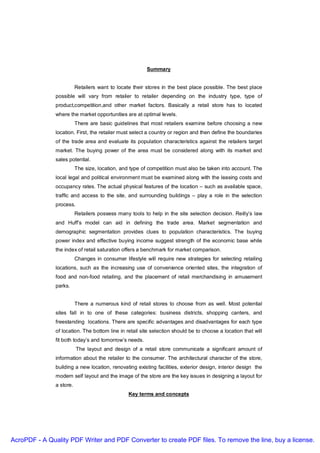 Summary


                          Retailers want to locate their stores in the best place possible. The best place
               possible will vary from retailer to retailer depending on the industry type, type of
               product,competition,and other market factors. Basically a retail store has to located
               where the market opportunities are at optimal levels.
                          There are basic guidelines that most retailers examine before choosing a new
               location. First, the retailer must select a country or region and then define the boundaries
               of the trade area and evaluate its population characteristics against the retailers target
               market. The buying power of the area must be considered along with its market and
               sales potential.
                          The size, location, and type of competition must also be taken into account. The
               local legal and political environment must be examined along with the leasing costs and
               occupancy rates. The actual physical features of the location – such as available space,
               traffic and access to the site, and surrounding buildings – play a role in the selection
               process.
                          Retailers possess many tools to help in the site selection decision. Reilly’s law
               and Huff’s model can aid in defining the trade area. Market segmentation and
               demographic segmentation provides clues to population characteristics. The buying
               power index and effective buying income suggest strength of the economic base while
               the index of retail saturation offers a benchmark for market comparison.
                          Changes in consumer lifestyle will require new strategies for selecting retailing
               locations, such as the increasing use of convenience oriented sites, the integration of
               food and non-food retailing, and the placement of retail merchandising in amusement
               parks.


                          There a numerous kind of retail stores to choose from as well. Most potential
               sites fall in to one of these categories: business districts, shopping canters, and
               freestanding locations. There are specific advantages and disadvantages for each type
               of location. The bottom line in retail site selection should be to choose a location that will
               fit both today’s and tomorrow’s needs.
                          The layout and design of a retail store communicate a significant amount of
               information about the retailer to the consumer. The architectural character of the store,
               building a new location, renovating existing facilities, exterior design, interior design the
               modern self layout and the image of the store are the key issues in designing a layout for
               a store.
                                                 Key terms and concepts




AcroPDF - A Quality PDF Writer and PDF Converter to create PDF files. To remove the line, buy a license.
 