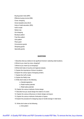 Buying power index (BPI)
               Effective buying income (EBI)
               Cross- shopping
               Gross leasable area (GLA)
               Index of retail saturation (IRS)
               Huff’s model
               Reilly’s law
               Out shopping
               Boutique pattern
               Free flow pattern
               Grid pattern
               Plano gram
               Convenience goods
               Shopping goods
               Speciality goods.




                                                        QUESTIONS


               1.Describe what you believe to be significant trends in selecting retail locations.
               2.What do you mean by cross- shopping?
               3.What do you mean by out shopping?
               4.Write brief notes of country and regional analysis.
               5. Explain the importance of drive-in locations.
               6.Explain the various types of shopping centers.
               7. Explain the huff’s model.
               8. Explain the Reilly’s law.
               9. Write short notes on the following
                       a. Geodemographics
                       b. Retail market potential
                       c. Retail sales potential
               10. Explain the various methods of store design.
               11.Describe how you would design the exterior of a store.
               12. Explain the various influences on interior design and layout.
               13. Explain the various methods of allocation of space.
               14.Explain the procedure for designing ways to handle storage in retail store.


               15. Write short notes on the following
                       a. Grid pattern




AcroPDF - A Quality PDF Writer and PDF Converter to create PDF files. To remove the line, buy a license.
 