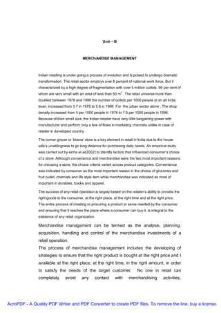 Unit – III



                                            MERCHANDISE MANAGEMENT



               Indian retailing is under going a process of evolution and is poised to undergo dramatic
               transformation. The retail sector employs over 8 percent of national work force. But it
               characterized by a high degree of fragmentation with over 5 million outlets. 96 per cent of
                                                                      2
               whom are very small with an area of less than 50 m . The retail universe more than
               doubled between 1978 and 1996 the number of outlets per 1000 people at an all India
               level, increased from 3.7 in 1978 to 5.6 in 1996 .For the urban sector alone , The shop
               density increased from 4 per 1000 people in 1978 to 7.6 per 1000 people in 1996.
               Because of their small size, the Indian retailer have very little bargaining power with
               manufacturer and perform only a few of flows in marketing channels unlike in case of
               retailer in developed country.

               The corner grocer or ‘kirana’ store is a key element in retail in India due to the house
               wife’s unwillingness to go long distance for purchasing daily needs. An empirical study
               was carried out by sinha et al(2002) to identify factors that influenced consumer’s choice
               of a store. Although convenience and merchandise were the two most important reasons
               for choosing a store, the choice criteria varied across product categories. Convenience
               was indicated by consumer as the most important reason in the choice of groceries and
               fruit outlet, chemists and life style item while merchandise was indicated as most of
               important in durables, books and apparel.

               The success of any retail operation is largely based on the retailer’s ability to provide the
               right goods to the consumer, at the right place, at the right time and at the right price.
               The entire process of creating or procuring a product or serve needed by the consumer
               and ensuring that it reaches the place where a consumer can buy it, is integral to the
               existence of any retail organization.

               Merchandise management can be termed as the analysis, planning,
               acquisition, handling and control of the merchandise investments of a
               retail operation.
               The process of merchandise management includes the developing of
               strategies to ensure that the right product is bought at the right price and I
               available at the right place, at the right time, in the right amount, in order
               to satisfy the needs of the target customer.                     No one in retail can
               completely       avoid      any      contact      with      merchandising         activities.




AcroPDF - A Quality PDF Writer and PDF Converter to create PDF files. To remove the line, buy a license.
 