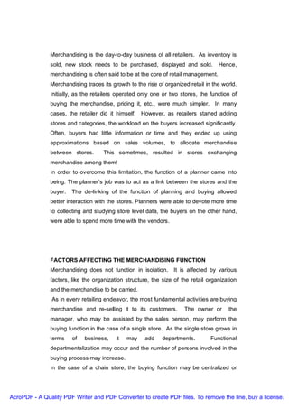 Merchandising is the day-to-day business of all retailers. As inventory is
               sold, new stock needs to be purchased, displayed and sold.            Hence,
               merchandising is often said to be at the core of retail management.
               Merchandising traces its growth to the rise of organized retail in the world.
               Initially, as the retailers operated only one or two stores, the function of
               buying the merchandise, pricing it, etc., were much simpler. In many
               cases, the retailer did it himself. However, as retailers started adding
               stores and categories, the workload on the buyers increased significantly.
               Often, buyers had little information or time and they ended up using
               approximations based on sales volumes, to allocate merchandise
               between stores.       This sometimes, resulted in stores exchanging
               merchandise among them!
               In order to overcome this limitation, the function of a planner came into
               being. The planner’s job was to act as a link between the stores and the
               buyer.   The de-linking of the function of planning and buying allowed
               better interaction with the stores. Planners were able to devote more time
               to collecting and studying store level data, the buyers on the other hand,
               were able to spend more time with the vendors.




               FACTORS AFFECTING THE MERCHANDISING FUNCTION
               Merchandising does not function in isolation. It is affected by various
               factors, like the organization structure, the size of the retail organization
               and the merchandise to be carried.
               As in every retailing endeavor, the most fundamental activities are buying
               merchandise and re-selling it to its customers.        The owner or      the
               manager, who may be assisted by the sales person, may perform the
               buying function in the case of a single store. As the single store grows in
               terms    of   business,    it   may    add    departments.        Functional
               departmentalization may occur and the number of persons involved in the
               buying process may increase.
               In the case of a chain store, the buying function may be centralized or




AcroPDF - A Quality PDF Writer and PDF Converter to create PDF files. To remove the line, buy a license.
 