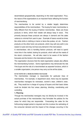 decentralized geographically, depending on the retail organization. Thus,
               the nature of the organizations is an important factor affecting the function
               of merchandising.
               The merchandise to be carried by a retailer largely determines
               responsibilities of the merchandiser. The buying for basic merchandise is
               fairly different from the buying of fashion merchandise. Basic are those
               products or items, which their retailer will always keep in stock. This
               primarily because these products are always in demand and the sales
               variance is minimal from year to year. Example of basics would be times
               like white shirts in clothing or items or items like pulses, oil, etc. Fashion
               products on the other hand, are products, which may sell very well in one
               season or year and may not have any demand in the next season.
               A merchandiser, who is handling fashion products, will need to spend
               more time in the market, looking for products, which will suit the needs of
               the store’s consumers. He will also need to be aware of the fashion
               forecasts and the trends in the international markets.
               The organization structure that the retail organization adopts also affects
               the merchandising function. Some organizations may demarcate the role
               f the buyer and the role of a merchandiser as separate functions, which in
               a smaller organization, one person may carry out the all the duties.

               FUNCTIONS OF A MERCHANDISE MANAGER
               The merchandise manager is responsible for particular lines of
               merchandise. For example, in department store, there may be separate
               merchandise managers for menswear, women’s wear, children’s wear,
               etc. They would be in charge of a group of buyers and their basic duties
               could be divided into four areas; planning, directing, coordinating and
               controlling.
               1. Planning
               Through the merchandise managers may not directly be involved in the
               actual purchase of the merchandise, they formulate the policies for the
               areas for which they are responsible.        Forecasting the sales for the
               forthcoming budget period is required and this involves the estimating of
               the consumer demand and the impact of the changes occurring in the



AcroPDF - A Quality PDF Writer and PDF Converter to create PDF files. To remove the line, buy a license.
 