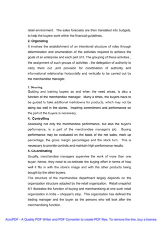 retail environment. The sales forecasts are then translated into budgets,
               to help the buyers work within the financial guidelines.
               2. Organizing
               It involves the establishment of an intentional structure of roles through
               determination and enumeration of the activities required to achieve the
               goals of an enterprise and each part of it. The grouping of these activities ,
               the assignment of such groups of activities , the delegation of authority to
               carry them out ,and provision for coordination of authority and
               informational relationship horizontally and vertically to be carried out by
               the merchandise manager.

               3. Directing
               Guiding and training buyers as and when the need arises, is also a
               function of the merchandise manager. Many a times, the buyers have to
               be guided to take additional markdowns for products, which may not be
               doing too well in the stores. Inspiring commitment and performance on
               the part of the buyers is necessary.
               4. Controlling
               Assessing not only the merchandise performance, but also the buyer’s
               performance, is a part of the merchandise manager’s job.              Buying
               performance may be evaluated on the basis of the net sales, mark up
               percentage, the gross margin percentages and the stock turn. This is
               necessary to provide controls and maintain high performance results.
               5. Co-ordinating
               Usually, merchandise managers supervise the work of more than one
               buyer, hence, they need to co-ordinate the buying effort in terms of how
               well it fits in with the store’s image and with the other products being
               bought by the other buyers.
               The structure of the merchandise department largely depends on the
               organization structure adopted by the retail organization. Retail snapshot
               6/1 illustrates the function of buying and merchandising at one such retail
               organization in India – shopper’s stop. This organization has defined the
               trading manager and the buyer as the persons who will look after the
               merchandising function.



AcroPDF - A Quality PDF Writer and PDF Converter to create PDF files. To remove the line, buy a license.
 