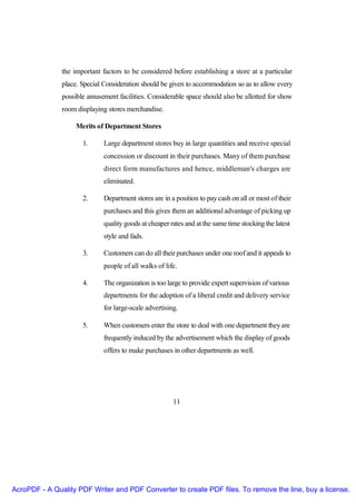 the important factors to be considered before establishing a store at a particular
               place. Special Consideration should be given to accommodation so as to allow every
               possible amusement facilities. Considerable space should also be allotted for show
               room displaying stores merchandise.

                    Merits of Department Stores

                      1.     Large department stores buy in large quantities and receive special
                             concession or discount in their purchases. Many of them purchase
                             direct form manufactures and hence, middleman's charges are
                             eliminated.

                      2.     Department stores are in a position to pay cash on all or most of their
                             purchases and this gives them an additional advantage of picking up
                             quality goods at cheaper rates and at the same time stocking the latest
                             style and fads.

                      3.     Customers can do all their purchases under one roof and it appeals to
                             people of all walks of life.

                      4.     The organization is too large to provide expert supervision of various
                             departments for the adoption of a liberal credit and delivery service
                             for large-scale advertising.

                      5.     When customers enter the store to deal with one department they are
                             frequently induced by the advertisement which the display of goods
                             offers to make purchases in other departments as well.




                                                       11




AcroPDF - A Quality PDF Writer and PDF Converter to create PDF files. To remove the line, buy a license.
 