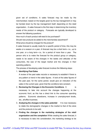given set of conditions. A sales forecast may be made by the
               merchandiser, based on the targets given by the top management or may
               be handed down by the top management itself, depending on the retail
               organization. A sales forecast is the first step in determining the inventory
               needs of the product or category. Forecasts are typically developed to
               answer the following questions:
               How much of each product will need to be purchased?
               Should new products be added to the merchandise assortment?
               What price should be charged for the product?
               A sales forecast is usually made for a specific period of time, this may be
               weeks or a season or a year. A forecast may be a short term—i.e., up to
               one year, or a long term—i.e., for a period of more than a year. The
               person who is to make the forecast for the product group or category,
               needs to be aware of the changes in the tastes and attitudes of the
               consumers, the size of the target market and the changes in their
               spending patterns.
               The process of developing sales forecast involves the following steps:
               1. Identifying Past Sales
                  A review of the past sales records is necessary to establish if there is
                  any pattern or trend in the sales figures. A look at the sales figures of
                  the past year, for the same period, would give an indication of the
                  sales in the current year, given that the conditions tare constant.
               2. Reviewing the Changes in the Economic Conditions It                     is
                  necessary to take into account the changes happening at the
                  economic front, as this has a direct link to the consumer spending
                  patterns.   Economic slowdowns, increase in unemployment levels,
                  etc., all affect business.
               3. Analyzing the changes in the sales potential         It is now necessary
                  to relate the demographic changes in the market to that of the store
                  and the products to be sold.
               4. Finding the changes in the marketing strategies of the retail
                  organization and the completion While creating the sales forecast, it
                  is necessary to take into consideration, the marketing strategy to be




AcroPDF - A Quality PDF Writer and PDF Converter to create PDF files. To remove the line, buy a license.
 