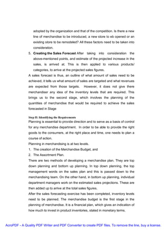 adopted by the organization and that of the competition. Is there a new
                  line of merchandise to be introduced, a new store to eb opened or an
                  existing store to be remodeled? All these factors need to be taken into
                  consideration.
               5. Creating the Sales Forecast After       taking     into   consideration   the
                  above-mentioned points, and estimate of the projected increase in the
                  sales, is arrived at. This is then applied to various products/
                  categories, to arrive at the projected sales figures.
               A sales forecast is thus, an outline of what amount of sales need to be
               achieved, it tells us what amount of sales are targeted and what revenues
               are expected from those targets.        However, it does not give there
               merchandiser any idea of the inventory levels that are required. This
               brings us to the second stage, which involves the planning of the
               quantities of merchandise that would be required to achieve the sales
               forecasted in Stage

               Step II: Identifying the Requirements
               Planning is essential to provide direction and to serve as a basis of control
               for any merchandise department. In order to be able to provide the right
               goods to the consumers, at the right place and time, one needs to plan a
               course of action.
               Planning in merchandising is at two levels.
               1. The creation of the Merchandise Budget, and
               2. The Assortment Plan.
               There are two methods of developing a merchandise plan. They are top
               down planning and bottom up planning. In top down planning, the top
               management words on the sales plan and this is passed down to the
               merchandising team. On the other hand, in bottom up planning, individual
               department managers work on the estimated sales projections. These are
               then added up to arrive at the total sales figures.
               After the sales forecasting exercise has been completed, inventory levels
               need to be planned. The merchandise budget is the first stage in the
               planning of merchandise. It is a financial plan, which gives an indication of
               how much to invest in product inventories, stated in monetary terms.



AcroPDF - A Quality PDF Writer and PDF Converter to create PDF files. To remove the line, buy a license.
 