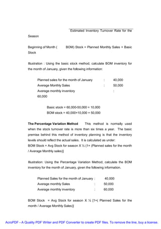 Estimated Inventory Turnover Rate for the
               Season


               Beginning of Month (        BOM) Stock = Planned Monthly Sales + Basic
               Stock


               Illustration : Using the basic stock method, calculate BOM inventory for
               the month of January, given the following information:


                       Planned sales for the month of January           :        40,000
                       Average Monthly Sales                            :        50,000
                       Average monthly inventory                                 :
                       60,000


                             Basic stock = 60,000-50,000 = 10,000
                             BOM stock = 40,000+10,000 = 50,000


               The Percentage Variation Method           This method is normally used
               when the stock turnover rate is more than six times a year. The basic
               premise behind this method of inventory planning is that the inventory
               levels should reflect the actual sales. It is calculated as under:
               BOM Stock = Avg Stock for season X ½ (1+ (Planned sales for the month
               / Average Monthly sales)]


               Illustration: Using the Percentage Variation Method, calculate the BOM
               inventory for the month of January, given the following information.


                       Planned Sales for the month of January :             40,000
                       Average monthly Sales                     :      50,000
                       Average monthly inventory                 :      60,000


               BOM Stock = Avg Stock for season X ½ [1+( Planned Sales for the
               month / Average Monthly Sales)]




AcroPDF - A Quality PDF Writer and PDF Converter to create PDF files. To remove the line, buy a license.
 