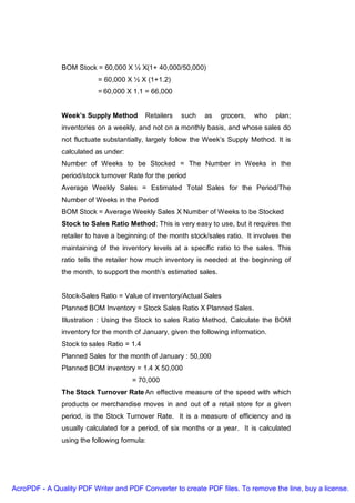 BOM Stock = 60,000 X ½ X(1+ 40,000/50,000)
                           = 60,000 X ½ X (1+1.2)
                           = 60,000 X 1.1 = 66,000


               Week’s Supply Method         Retailers   such   as   grocers,   who    plan;
               inventories on a weekly, and not on a monthly basis, and whose sales do
               not fluctuate substantially, largely follow the Week’s Supply Method. It is
               calculated as under:
               Number of Weeks to be Stocked = The Number in Weeks in the
               period/stock turnover Rate for the period
               Average Weekly Sales = Estimated Total Sales for the Period/The
               Number of Weeks in the Period
               BOM Stock = Average Weekly Sales X Number of Weeks to be Stocked
               Stock to Sales Ratio Method: This is very easy to use, but it requires the
               retailer to have a beginning of the month stock/sales ratio. It involves the
               maintaining of the inventory levels at a specific ratio to the sales. This
               ratio tells the retailer how much inventory is needed at the beginning of
               the month, to support the month’s estimated sales.


               Stock-Sales Ratio = Value of inventory/Actual Sales
               Planned BOM Inventory = Stock Sales Ratio X Planned Sales.
               Illustration : Using the Stock to sales Ratio Method, Calculate the BOM
               inventory for the month of January, given the following information.
               Stock to sales Ratio = 1.4
               Planned Sales for the month of January : 50,000
               Planned BOM inventory = 1.4 X 50,000
                                      = 70,000
               The Stock Turnover Rate An effective measure of the speed with which
               products or merchandise moves in and out of a retail store for a given
               period, is the Stock Turnover Rate. It is a measure of efficiency and is
               usually calculated for a period, of six months or a year. It is calculated
               using the following formula:




AcroPDF - A Quality PDF Writer and PDF Converter to create PDF files. To remove the line, buy a license.
 