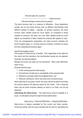 Planned sales (for a period)
                                                                = Stock turnover
                            Planned Average Inventory (for the period)
               The stock turnover rate is a measure of efficiently. Every department
               usually, ahs its own stock turnover rate, as different merchandise need
               different speeds of selling.     Typically, for grocery products, the stock
               turnover rates needed would be much higher, as compared to those
               needed for products, the stock turn over rates needed would be much
               higher, as compared to those needed for products like apparel or toys.,
               From the management’s perspective, the stock turnover indicates the
               level of capital usage, i.e., turning money to inventory, inventory to money
               and then repeating the process again.

               Step III: Merchandise Control
               The purpose of Open-to-buy is twofold. First, depending on the sales for
               the month and the reductions, the merchandise buying can be adjusted.
               Secondly, the planned relation
               Between the stock and sales can be maintained. When used effectively.
               Open to buy
               Ensures that the buyer:
                  1. Limits overbuying and under buying,
                  2. Prevents loss of sale due to unavailability of the required stock,
                  3. Maintains purchases within the budgeted limits, and
                  4. Reduces markdowns, which may arise due to excess buying.
               When planning for any given month, the buyer will not be able to purchase
               the amount equal to the planned stocks for the month. This is because
               there may be some inventory already on hand or on order, but not yet
               delivered.
               Calculating the Open-to-buy         The open-to-buy amount available to a
               buyer, is Calculated using the simple formula stated below:


                               Open-to-buy = Planned EOM Stock – Projected EOM Stock
               Open-to-buy is always calculated for the current and future periods.
               Continuing further with the same example that we took for calculating the



AcroPDF - A Quality PDF Writer and PDF Converter to create PDF files. To remove the line, buy a license.
 