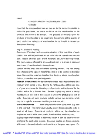 month
                             =250,000+200,000+150,000-198,000-12,650
                             =389,350
               Now that the merchandiser has an idea as to the amount available to
               make the purchases, he needs to decide on the merchandise or the
               products that need to be bought.        This process of deciding upon the
               products or merchandise to be bought and then arriving at the quantity of
               each product or category of merchandise to be bought is termed as
               Assortment Planning.

               Step IV: Assortment Planning
               Assortment Planning involves a determination of the quantities of each
               product that will be purchased so as to fit into the overall merchandise
               plan. Details of color, Size, brand, materials, etc., have to be specified.
               The main purpose of creating an assortment plan is to create a balanced
               assortment of merchandise for the customer.
               Various factors affect the assortment planning process. The first among
               these factors is the type; of merchandise that is to be stocked in the retail
               store. Merchandise may be classified into basic or staple merchandise,
               fashion, convenience or specialty goods.
               Fashion Merchandise: this type of merchandise has a high demand for a
               relatively short period of time. Buying the right quantities at the right time
               is of great importance for this category of products, as the demand for the
               product exists for a limited time.     Excess buying may result in heavy
               markdowns at the end of the season or when the product goes out of
               style. Examples of such products include various cuts in jeans, which
               may be in style for a season, short lengths in kurtas, etc.,
               Basic Merchandise              these are products which consumers buy year
               in and year out. The store would usually require these products, to be in
               stock at all times.    Example of products, which may be classified as
               staples are: men’s white shirts, socks, handkerchiefs, stationery, etc,
               Buying staple merchandise is relatively easier, it can be easily done by
               analyzing the past sales records. Seasonal staples are those products,
               which are in demand only at a particular time of the year, every year. For



AcroPDF - A Quality PDF Writer and PDF Converter to create PDF files. To remove the line, buy a license.
 
