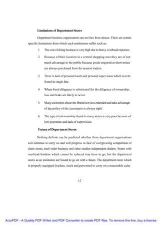 Limitations of Department Stores

                      Department business organizations are not free from abuses. There are certain
               specific limitations from which such institutions suffer such as:

                       1.   The cost of doing business is very high due to heavy overhead expenses.

                       2.   Because of their location in a central shopping area they are of not
                            much advantage to the public because goods required at short notice
                            are always purchased from the nearest traders.

                       3.   There is lack of personal touch and personal supervision which is to be
                            found in single line.

                       4.   When hired diligence is substituted for the diligence of ownership,
                            loss and leaks are likely to occur.

                       5.   Many customers abuse the liberal services extended and take advantage
                            of the policy of the 'customers is always right'.

                       6.   The type of salesmanship found in many stores is very poor because of
                            low payments and lack of supervision.

                       Future of Department Stores

                      Nothing definite can be predicted whether these department organizations
               will continue to carry on and will progress in face of overgrowing competition of
               chain stores, mail order business and other smaller independent dealers. Stores with
               overhead burdens which cannot be reduced may have to go, but the department
               stores as an institution are bound to go on with a future. The department store which
               is properly equipped in plant, stock and personnel to carry on a reasonable sales



                                                        12




AcroPDF - A Quality PDF Writer and PDF Converter to create PDF files. To remove the line, buy a license.
 