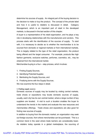 determine his sources of supply. An integral part of the buying decision is
               the decision to make or buy the product. The concept of the private label
               and how it is useful to retailers is discussed in detail.        Category
               Management, which is an important part of retail in the developed
               markets, is discussed in the last section of this chapter.
               A buyer is a representative of his retail organization, and he plays a key
               role in developing relationships with the manufacturers and vendors. This
               process starts with the identification of the sources of supply. To start
               with, it is necessary to decide as to whether the merchandise is to be
               sourced from domestic or regional markets or from international markets.
               This is largely related to the type of the retail organization, the product
               being offered and the target consumer. For example, products like high
               fashion garments, exclusive watches, perfumes, cosmetics, etc., may be
               obtained from the international market.
               Merchandise buying is a four – step process, which involves:


               1. Finding Supply Sources,
               2. Identifying Potential Supplier,
               3. Meritrating the Supply Sources, and
               4. Finalizing terms with the Supply Sources.
               We now examine the four steps in detail.

               1. Finding supply sources
               Domestic sources of supply may be located by visiting central markets,
               trade shows or expositions may locate domestic sources of supply,
               usually, each city has its own central market, where a large number of key
               suppliers are located. A visit to such a location enables the buyer to
               understand the trends in the market and evaluate the new resources and
               merchandise offerings. Trade shows and expositions are also good for
               finding new sources of supply.
               In addition to buying from the domestic market, an organization may seek
               out foreign sources, from where merchandise can be purchased. This is a
               common trend in the west where trade barriers are considerably lower.
               As retailers today operate in a global marketplace, the sourcing of



AcroPDF - A Quality PDF Writer and PDF Converter to create PDF files. To remove the line, buy a license.
 