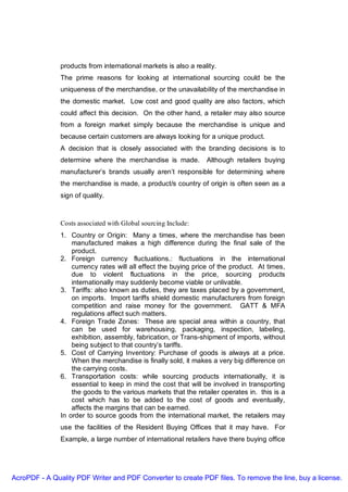 products from international markets is also a reality.
               The prime reasons for looking at international sourcing could be the
               uniqueness of the merchandise, or the unavailability of the merchandise in
               the domestic market. Low cost and good quality are also factors, which
               could affect this decision. On the other hand, a retailer may also source
               from a foreign market simply because the merchandise is unique and
               because certain customers are always looking for a unique product.
               A decision that is closely associated with the branding decisions is to
               determine where the merchandise is made.          Although retailers buying
               manufacturer’s brands usually aren’t responsible for determining where
               the merchandise is made, a product/s country of origin is often seen as a
               sign of quality.



               Costs associated with Global sourcing Include:
               1. Country or Origin: Many a times, where the merchandise has been
                   manufactured makes a high difference during the final sale of the
                   product.
               2. Foreign currency fluctuations.: fluctuations in the international
                   currency rates will all effect the buying price of the product. At times,
                   due to violent fluctuations in the price, sourcing products
                   internationally may suddenly become viable or unlivable.
               3. Tariffs: also known as duties, they are taxes placed by a government,
                   on imports. Import tariffs shield domestic manufacturers from foreign
                   competition and raise money for the government. GATT & MFA
                   regulations affect such matters.
               4. Foreign Trade Zones: These are special area within a country, that
                   can be used for warehousing, packaging, inspection, labeling,
                   exhibition, assembly, fabrication, or Trans-shipment of imports, without
                   being subject to that country’s tariffs.
               5. Cost of Carrying Inventory: Purchase of goods is always at a price.
                   When the merchandise is finally sold, it makes a very big difference on
                   the carrying costs.
               6. Transportation costs: while sourcing products internationally, it is
                   essential to keep in mind the cost that will be involved in transporting
                   the goods to the various markets that the retailer operates in. this is a
                   cost which has to be added to the cost of goods and eventually,
                   affects the margins that can be earned.
               In order to source goods from the international market, the retailers may
               use the facilities of the Resident Buying Offices that it may have. For
               Example, a large number of international retailers have there buying office




AcroPDF - A Quality PDF Writer and PDF Converter to create PDF files. To remove the line, buy a license.
 