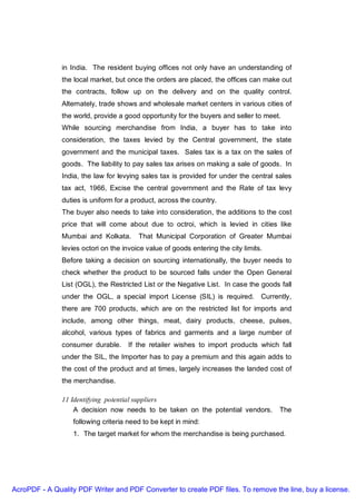 in India. The resident buying offices not only have an understanding of
               the local market, but once the orders are placed, the offices can make out
               the contracts, follow up on the delivery and on the quality control.
               Alternately, trade shows and wholesale market centers in various cities of
               the world, provide a good opportunity for the buyers and seller to meet.
               While sourcing merchandise from India, a buyer has to take into
               consideration, the taxes levied by the Central government, the state
               government and the municipal taxes. Sales tax is a tax on the sales of
               goods. The liability to pay sales tax arises on making a sale of goods. In
               India, the law for levying sales tax is provided for under the central sales
               tax act, 1966, Excise the central government and the Rate of tax levy
               duties is uniform for a product, across the country.
               The buyer also needs to take into consideration, the additions to the cost
               price that will come about due to octroi, which is levied in cities like
               Mumbai and Kolkata.       That Municipal Corporation of Greater Mumbai
               levies octori on the invoice value of goods entering the city limits.
               Before taking a decision on sourcing internationally, the buyer needs to
               check whether the product to be sourced falls under the Open General
               List (OGL), the Restricted List or the Negative List. In case the goods fall
               under the OGL, a special import License (SIL) is required. Currently,
               there are 700 products, which are on the restricted list for imports and
               include, among other things, meat, dairy products, cheese, pulses,
               alcohol, various types of fabrics and garments and a large number of
               consumer durable.     If the retailer wishes to import products which fall
               under the SIL, the Importer has to pay a premium and this again adds to
               the cost of the product and at times, largely increases the landed cost of
               the merchandise.

               11 Identifying potential suppliers
                   A decision now needs to be taken on the potential vendors.          The
                  following criteria need to be kept in mind:
                  1. The target market for whom the merchandise is being purchased.




AcroPDF - A Quality PDF Writer and PDF Converter to create PDF files. To remove the line, buy a license.
 