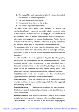 2. The image of the retail organization and the fit between the product
                      and the image of the retail organization.
                   3. The merchandise and prices offered.
                   4. Terms and services offered by the vendor.
                   5. The vendor’s reputation and reliability.
               The prime factor, which affects these decisions, is, whether the
               merchandise offered by a vendor is compatible with the needs and wants
               of the customers. If the merchandise is not right, the vendor should nor
               be considered. Vendors also fall under different levels of dependability,
               with respect to the way that they conduct their business. Factors like the
               ability to meet the delivery schedules, adherence to quality procedures
               and the terms offered, play an integral role during vendor selection.
               The services provided by a vendor may also be deciding factor. These
               service include cooperative advertising, return or exchange privileges,
               participation in store promotions and the willingness to use the relevant
               technology.
               The retail buyer then needs to negotiate on the price, the delivery dates,
               the discounts, the shipping terms and the possibilities of returns. While
               negotiating with the vendors, it is necessary to keep in mind their history,
               their goals and constraints. At the same time, the buyer needs to be
               aware tot the real deadlines and work towards fulfilling them.           The
               following are the types of discounts that could be available to the buyer:
               Trade Discounts       These      are   reductions   in   the   manufacturer’s
               suggested retail price, granted to wholesalers or retailers.
               Chain Discounts       This is the traditional manner of discount8ing, where
               a number of different discounts are taken sequentially, from the suggested
               retail price (e.g: 50-10-5).
               Quantity Discounts             These can be cumulative and non-cumulative.
               Retailers earn quantity discounts by purchasing certain quantities over a
               spiced period of time.
               Seasonal DiscountThis is an additional discount; offered as a incentive
               to retailer to order merchandise in advance of the normal buying season.
               Cash Discount         It is the reduction in the invoice cost for paying the




AcroPDF - A Quality PDF Writer and PDF Converter to create PDF files. To remove the line, buy a license.
 