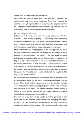 invoice, prior to the end of the discount period.
               Each retailer will have his own criteria for the selection of vendors. The
               starting point may be a vendor registration form, which provides the
               dateline address, the preferred mode of payment, the sales tax number,
               etc. Registration with the relevant tax authorities, e.g. for Sales Tax, is a
               basic criteria used by many retailers to eliminate suppliers.

               111 Merit rating the supply sources
               Retailers have for lone, been wary of sharing information with their
               suppliers.     This hardly surprising – considering their traditionally
               competitive relationship, with both sides trying to get the best of every
               deal. However, times have changed, and many retail organizations work
               with their suppliers as a team, to create a competitive advantage.
               Shared information is a vital component of this new approach, but only if
               the right information is shared with the right people, for the right reasons.
               But how do we define there three “rights” ? the right people are those
               individuals or organizations who can use the information you give them, to
               help you. To do this, the retailer needs to understand the importance of
               the trading relationship, to both the sides.         If the retailer is a small
               customer of a big supplier, the latter may not be sufficiently interested in
               the retailer’s business to bother using the information that he supplies
               however, if the information can be shown to benefit the supplier tool he
               may use it to help the retailer.
               An example of this is a retail group that received weekly deliveries from a
               confectionery company, but still found themselves out of stock for some
               times. When details of their sales were given to the supplier, the latter
               was able to use its market knowledge to project sale far more accurately
               than the retail group could.          the supplier benefited by now having to
               deliver at two – weekly intervals and the retailer benefited from lower
               stock holdings and less out of stock problems
               However, not all suppliers will be capable of making good use of retail
               stock data and this must be borne in mind while managing the supplier
               portfolio. The right information is that information which right people can
               actually use, to give better service. As a simple example, take a new



AcroPDF - A Quality PDF Writer and PDF Converter to create PDF files. To remove the line, buy a license.
 