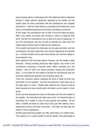 product being sold by a retail group with 100 outlets the stock is delivered
               through a single national warehouse operated by the retailer and the
               retailer does not share information with the manufacturer who supplies
               products to it. After the initial delivery is received at the warehouse, some
               stock is immediately dispatched to the stores and selling commences.
               At this stage, the manufacturer has no idea of how the sales are going.
               After a few weeks, the stores start sending in orders to replenish their
               stock. But still, the manufacturer has no idea as to what is happening. In
               fact, the manufacturer will only; be able to estimate the sales when the
               retailer places another order to replenish the warehouse.
               If the retailer had shared the information on his sales and stock, with the
               manufacturer, the latter would then have had the opportunity to anticipate
               out – of stock situation and to plan future actives and minimize delays in
               new production runs.
               More significant than the sales figures, however, are the retailer’s sales
               forecasts. Simply providing (historical) sales figures, may result in the
               manufacturer producing a forecast which differs markedly from the
               retailer’s –and on which are based erroneous buying and production
               plans. It is far better for the retailer to provide the manufacturer with the
               forecasts, reflecting the planned future promotion plans, etc.
               There are numerous options regarding the level of detail at which the
               information can be supplied. Very few manufacturers could make use of
               the daily sales of a store. Weekly sales might be the maximum level of
               detail required and many would prefer information just be region or store
               group.
               So far, we have discussed the issue of information sent from the retailer to
               the supplier. But what about the other way round? An important piece of
               information for a retailer is news of new products and updates. All too
               often, a retailer will place an order only to find, just after delivery, that a
               replacement product has been announced. This does not help ease the
               tension in future negotiations.
               Another area where the supplier can offer useful data is on market share.
               The supplier is in a unique position to tell the retailer, what percentage of




AcroPDF - A Quality PDF Writer and PDF Converter to create PDF files. To remove the line, buy a license.
 