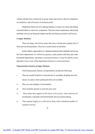 volume and then does a better job in giving values and services, then its competitors
               are entitled to, and will receive its business profit.

                       Department Stores are now opening branches in many new areas and making
               concerted efforts to meet new competition. They have been modernized, redecorated
               and better services are being developed; and they are being converted to self-service.

               4. Super Markets:

                       These are large, self service stores that carry a broad and complete line of
               food and non-food products. They have central check out facilities.

                       Kotler defines supermarket as 'a departmentalised retail establishment having
               four basic departments viz. self-service grocery, meat, produce and diary plus other
               household departments, and doing a maximum business. It may be entirely owner
               operated or have some of the departments leased on a concession basis.'

               Characteristic Features of Super Markets

                       Chief characteristic features of supermarkets include the following:

               i.      They are usually located in or near primary or secondary shopping areas but

                       always in a place where parking facilities are available.

               ii.     They use mass displays of merchandise.

               iii.    They normally operate as cash and carry store.

               iv.      They make their appeal on the basis of low price, wide selection of
                       merchandise, nationally advertised brands and convenient parking.

               iv.     They operate largely on a self-service basis with a minimum number of
                       customer services.
                                                           13




AcroPDF - A Quality PDF Writer and PDF Converter to create PDF files. To remove the line, buy a license.
 