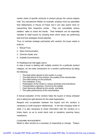 marker share of specific products or product groups the various players
               hold. Toy manufacturer Mattel, for example, employs more toy specialists
               than Debenhams or House of Fraser and it can also spend more on
               researching their respective niches.         They can consolidate various
               retailers’ sales to check the trends. Their feedback can be especially
               valuable to retail buyers by showing them which areas are performing
               best and how strategies should adjusted.
               Thus, to maintain strategic partnership with vendors, the buyer needs to
               build on:
               1. Mutual Trust,
               2. Open Communication,
               3. Common Goals, and
               4. Credible Commitments,

               1V Finalizing terms with supply sources
               In case a buyer is dealing with multiple vendors for a particular product
               category, he can draw conclusions on a vendor’s performance by listing
               the following:
                  §   The total orders placed on the vendor in a year
                  §   The total returns to the vendors, the quality of the merchandise.
                  §   The initial markup on the products.
                  §   The markdown, if any,
                  §   Participation of the vendor in various schemes and promotions.
                  §   Transportation expenses, if borne by the retailer.
                  §   Cash discounts offered by the vendor, and lastly,
                  §   The sales performance of the merchandise.

               A factual evaluation of the vendors helps the buyers in being unbiased
               and in taking the right decision for the retail organization.
               Respect and co-operation between the buyers and the vendors is
               necessary to build long-term relationships. In the fast changing world of
               retail, it is also necessary to share information with the vendors on a
               timely basis, so as to avoid stock outs or situations requiring heavy
               markdowns.

               CATEGORY MANAGEMENT
               Retail is often termed as a business of responding to change. Today’s




AcroPDF - A Quality PDF Writer and PDF Converter to create PDF files. To remove the line, buy a license.
 