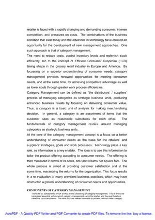 retailer is faced with a rapidly changing and demanding consumer, intense
               competition, and pressures on costs. The combinations of the business
               condition that exist today and the advances in technology have created an
               opportunity for the development of new management approaches. One
               such approach is that of category management.
               The need to reduce costs, control inventory levels and replenish stock
               efficiently, led to the concept of Efficient Consumer Response (ECR)
               taking shape in the grocery retail industry in Europe and America. By
               focussing on a superior understanding of consumer needs, category
               management provides renewed opportunities for meeting consumer
               needs, and at the same time, for achieving competitive advantage as well
               as lower costs through greater work process efficiencies.
               Category Management can be defined as “the distributors’ / suppliers’
               process of managing categories as strategic business units, producing
               enhanced business results by focusing on delivering consumer value.
               Thus, a category is a basic unit of analysis for making merchandising
               decision.     In general, a category is an assortment of items that the
               customer sees as reasonable substitutes for each other.                                            The
               fundamentals of category management revolve around managing
               categories as strategic business units.
               At the core of the category management concept is a focus on a better
               understanding of consumer needs as the basis for the retailers’ and
               suppliers’ strategies, goals and work processes. Technology plays a key
               role, as information is a key enabler. The idea is to use this information to
               tailor the product offering according to consumer needs. The offering is
               then measured in terms of its sales, cost and returns per square foot. The
               whole process is aimed at providing customer satisfaction and at the
               some time, maximizing the returns for the organization. This focus results
               in a re-evaluation of many prevalent business practices, which may have
               obstructed a greater understanding of consumer needs and opportunities.

               COMPONENTS OF CATEGORY MANAGEMENT
                  There are six components, which are key to the functioning of category management. Two of these are
                  considered essential, without which category management cannot be started and they are therefore,
                  called the core components. The other four are needed to enable to process, without these, category




AcroPDF - A Quality PDF Writer and PDF Converter to create PDF files. To remove the line, buy a license.
 