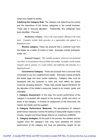 varies from retailer to retailer.
               2.Defining the Category Role: The category role determines the priority
               and the importance of the various categories in the overall business.
               These aids in resource allocation.         Traditionally, four categories have
               been identified. They are:

                           Destination Category : This is the main product offering of the retail
               store.    Examples include fresh groceries at a supermarket and apparel in a
               department store.
                        Routine category: These are products that a customer buys from
               the retailer as a matter of routine or habit. Examples include toothpaste,
               soaps, etc.,

                           Seasonal Category: This includes products, which are not purchased
               very often or are purchased when available and needed. Examples would include
               mangoes sold in summer, in a super market, and umbrellas and raincoats, in a
               department store.
                        Convenience Category: These are products that a consumer finds
               convenient to buy at a neighborhood retailer. Examples include products
               like bread, eggs and even routine stationery. Category roles must be
               developed with the customer in mind and must reflect the typical
               consumer shopping behavior. These roles provide logical framework for
               the allocation of the retailer’s resources, based on its mission, goals, and
               strategies.
               3. Category Assessment: In this step, the current performance of the
               category is evaluated with respect to the turnover, profits and return on
               asses in the category. It involves an assessment of the consumers, the
               market, the retailer and the suppliers.
               4. Category Performance Measures: The development of category
               performance measures involves the setting of measurable targets in terms
               of sales, margins and Gross Margin Returns on Investment (GMROI).
               5. Category strategies: At this point in the process, the retailers and the
               supplier know the category’s role; they have assessed the current
               performance of the category and have set preliminary targets for the




AcroPDF - A Quality PDF Writer and PDF Converter to create PDF files. To remove the line, buy a license.
 