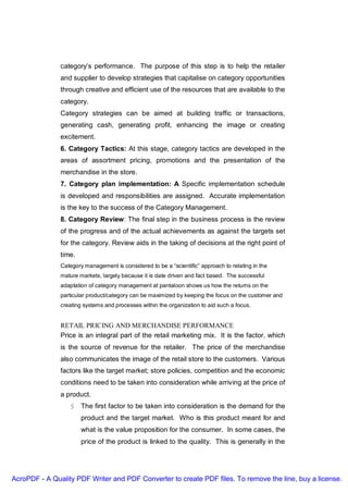 category’s performance. The purpose of this step is to help the retailer
               and supplier to develop strategies that capitalise on category opportunities
               through creative and efficient use of the resources that are available to the
               category.
               Category strategies can be aimed at building traffic or transactions,
               generating cash, generating profit, enhancing the image or creating
               excitement.
               6. Category Tactics: At this stage, category tactics are developed in the
               areas of assortment pricing, promotions and the presentation of the
               merchandise in the store.
               7. Category plan implementation: A Specific implementation schedule
               is developed and responsibilities are assigned. Accurate implementation
               is the key to the success of the Category Management.
               8. Category Review: The final step in the business process is the review
               of the progress and of the actual achievements as against the targets set
               for the category. Review aids in the taking of decisions at the right point of
               time.
               Category management is considered to be a “scientific” approach to relating in the
               mature markets, largely because it is date driven and fact based. The successful
               adaptation of category management at pantaloon shows us how the returns on the
               particular product/category can be maximized by keeping the focus on the customer and
               creating systems and processes within the organization to aid such a focus.


               RETAIL PRICING AND MERCHANDISE PERFORMANCE
               Price is an integral part of the retail marketing mix. It is the factor, which
               is the source of revenue for the retailer. The price of the merchandise
               also communicates the image of the retail store to the customers. Various
               factors like the target market; store policies, competition and the economic
               conditions need to be taken into consideration while arriving at the price of
               a product.
                   § The first factor to be taken into consideration is the demand for the
                       product and the target market. Who is this product meant for and
                       what is the value proposition for the consumer. In some cases, the
                       price of the product is linked to the quality. This is generally in the




AcroPDF - A Quality PDF Writer and PDF Converter to create PDF files. To remove the line, buy a license.
 