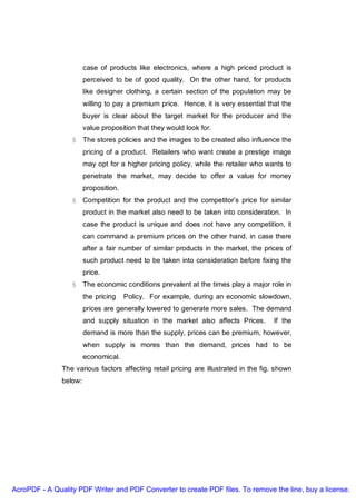 case of products like electronics, where a high priced product is
                        perceived to be of good quality. On the other hand, for products
                        like designer clothing, a certain section of the population may be
                        willing to pay a premium price. Hence, it is very essential that the
                        buyer is clear about the target market for the producer and the
                        value proposition that they would look for.
                  § The stores policies and the images to be created also influence the
                        pricing of a product. Retailers who want create a prestige image
                        may opt for a higher pricing policy, while the retailer who wants to
                        penetrate the market, may decide to offer a value for money
                        proposition.
                  § Competition for the product and the competitor’s price for similar
                        product in the market also need to be taken into consideration. In
                        case the product is unique and does not have any competition, it
                        can command a premium prices on the other hand, in case there
                        after a fair number of similar products in the market, the prices of
                        such product need to be taken into consideration before fixing the
                        price.
                  § The economic conditions prevalent at the times play a major role in
                        the pricing    Policy. For example, during an economic slowdown,
                        prices are generally lowered to generate more sales. The demand
                        and supply situation in the market also affects Prices.       If the
                        demand is more than the supply, prices can be premium, however,
                        when supply is mores than the demand, prices had to be
                        economical.
               The various factors affecting retail pricing are illustrated in the fig. shown
               below:




AcroPDF - A Quality PDF Writer and PDF Converter to create PDF files. To remove the line, buy a license.
 