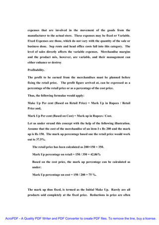 expenses that are involved in the movement of the goods from the
               manufacturer to the actual store. These expenses may be fixed or Variable.
               Fixed Expenses are those, which do not vary with the quantity of the sale or
               business done. Sop rents and head office costs fall into this category. The
               level of sales directly affects the variable expenses. Merchandise margins
               and the product mix, however, are variable, and their management can
               either enhance or destroy

               Profitability.

               The profit to be earned from the merchandises must be planned before
               fixing the retail price.   The profit figure arrived at, can be expressed as a
               percentage of the retail price or as a percentage of the cost price.

               Thus, the following formulae would apply:

               Make Up Per cent (Based on Retail Price) = Mark Up in Rupees / Retail
               Price and,

               Mark Up Per cent (Based on Cost) = Mark up in Rupees / Cost.

               Let us under strand this concept with the help of the following illustration.
               Assume that the cost of the merchandise of an item I s Rs 200 and the mark
               up is Rs 150. The mark up percentage based one the retail price would work
               out to 37.5%.

                  The retail price has been calculated as 200+150 = 350.

                  Mark Up percentage on retail = 150 / 350 = 42.86%

                  Based on the cost price, the mark up percentage can be calculated as
                  under:

                  Mark Up percentage on cost = 150 / 200 = 75 %.



               The mark up thus fixed, is termed as the Initial Make Up. Rarely are all
               products sold completely at the fixed price. Reductions in price are often




AcroPDF - A Quality PDF Writer and PDF Converter to create PDF files. To remove the line, buy a license.
 