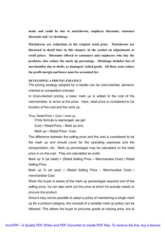 made and could be due to markdowns, employee discounts, customer
               discounts and / or shrinkage.

               Markdowns are reductions in the original retail price.     Markdowns are
               discussed in detail later in this chapter, in the section on adjustments to
               retail prices. Discounts offered to customers and employees who buy the
               products, also reduce the mark up percentage. Shrinkage includes loss of
               merchandise due to thefts, or damaged / soiled goods. All these costs reduce
               the profit margin and hence must be accounted for.

               DEVELOPING A PRICING STRATEGY
               The pricing strategy adopted by a retailer can be cost-oriented, demand-
               oriented or competition-oriented.
               In Cost-oriented pricing, a basic mark up is added to the cost of the
               merchandise, to arrive at the price. Here, retail price is considered to be
               function of the cost and the mark up.

               Thus, Retail Price = Cost + mark up
                   If this formula is rearranged, we get
                   Cost = Retail Price – Mark up and,
                   Mark up = Retail Price– Cost.
               The difference between the selling price and the cost is considered to be
               the mark up and should cover for the operating expenses and the
               transportation, etc. Mark up percentages may be calculated on the retail
               price or on the cost. They are calculated as under.
               Mark up % (at retail) = (Retail Selling Price – Merchandise Cost) / Retail
               Selling Price
               Mark up % (at cost) = (Retail Selling Price – Merchandise Cost) /
               merchandise Cost
               When the buyer is aware of the mark up percentages required and of the
               selling price, he can also work out the price at which he actually needs to
               procure the product.
               Since it may not be possible to adopt a policy of maintaining a single mark
               up for a product category, the concept of a variable mark up policy can be
               followed. This allows the buyer to procures goods at varying price, but at




AcroPDF - A Quality PDF Writer and PDF Converter to create PDF files. To remove the line, buy a license.
 