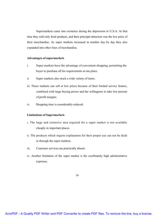Supermarkets came into existence during the depression in U.S.A. At that
               time they sold only food products, and their principal attraction was the low price of
               their merchandise. As super markets increased in number day by day they also
               expanded into other lines of merchandise.


               Advantages of supermarkets

               i.     Super markets have the advantage of convenient shopping, permitting the
                      buyer to purchase all his requirements at one place.

               ii.    Super markets also stock a wide variety of items.

               iii. These markets can sell at low prices because of their limited service feature,
                      combined with large buying power and the willingness to take low percent
                      of profit margins.

               iv.    Shopping time is considerably reduced.


               Limitations of Supermarkets

               i. The large and extensive area required for a super market is not available
                      cheaply in important places.

               ii. The products which require explanation for their proper use can not be dealt
                      in through the super markets.

               iii.   Customer services are practically absent.

               iv. Another limitation of the super market is the exorbitantly high administrative
                      expenses.



                                                        14




AcroPDF - A Quality PDF Writer and PDF Converter to create PDF files. To remove the line, buy a license.
 