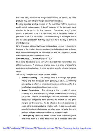 the same time, maintain the margin that need to be earned, as some
               products may earn a higher margin as compared to other.
               Demand-oriented pricing focuses on the quantities that the customers
               would buy at various prices. It largely depends on the perceived value
               attached to the product by the customer.          Sometimes, a high priced
               product is perceived to be of a high quality and a low priced product is
               perceived to be of a low quality. An understanding of the target market
               and the value proposition that they would look for is the key to demand-
               oriented pricing.
               When the prices adopted by the competitors play a key role in determining
               the price of the product, then competition-oriented pricing is said to follow.
               Here, the retailer may price the product on par with the competition, above
               the competitor’s price or below that price.
               APPROACHES TO A PRICING STRATEGY
               Price lining do retailers use a term when they sell their merchandise only
               at the given prices. A price zone or price range is a range of prices for a
               particular merchandise line. A price point is a specific price in that price
               range.
               The pricing strategies that can be followed include:
                  § Market skimming            The strategy here is to charge high prices
                        initially and then to reduce them gradually, if at all. A skimming
                        price policy is a form of price discrimination over time and for it to
                        be effective, several conditions must be met.
                  § Market Penetration            This strategy is the opposite of market
                        skimming and aims at capturing a large market share by charging
                        low prices. The low prices charged stimulate purchases sand can
                        discourage competitors from entering the market, as the profit
                        margins per time are low. To be effective, it needs economies of
                        scale, either in manufacturing, retail or both. It also depends upon
                        potential customers being price sensitive about particular item and
                        perhaps, not perceiving much difference between brands.
                  § Leader pricing Here, the retailer bundles a few products together
                        and offers them at a deep discount so as to increase traffic and




AcroPDF - A Quality PDF Writer and PDF Converter to create PDF files. To remove the line, buy a license.
 