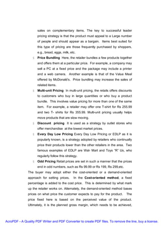 sales on complementary items. The key to successful leader
                     pricing strategy is that the product must appeal to a Large number
                     of people and should appear as a bargain. Items best suited for
                     this type of pricing are those frequently purchased by shoppers,
                     e.g., bread, eggs, milk, etc.
                  § Price Bundling Here, the retailer bundles a few products together
                     and offers them at a particular price. For example, a company may
                     sell a PC at a fixed price and the package may include a printer
                     and a web camera. Another example is that of the Value Meal
                     offered by McDonald’s. Price bundling may increase the sales of
                     related items.
                  § Multi-unit Pricing In multi-unit pricing, the retails offers discounts
                     to customers who buy in large quantities or who buy a product
                     bundle. This involves value pricing for more than one of the same
                     item. For example, a retailer may offer one T-shirt for Rs 255.99
                     and two T- shirts for Rs 355.99. Multi-unit pricing usually helps
                     move products that are slow moving.
                  § Discount pricing It is used as a strategy by outlet stores who
                     offer merchandise at the lowest market prices.
                  § Every Day Low Pricing Every Day Low Pricing or EDLP as it is
                     popularly known, is a strategy adopted by retailers who continually
                     price their products lower than the other retailers in the area. Two
                     famous examples of EDLP are Wal- Mart and Toys “R” Us, who
                     regularly follow this strategy.
                  § Odd Pricing Retail prices are set in such a manner that the prices
                     end in odd numbers, such as Rs 99.99 or Rs 199, Rs 299,etc.
               The buyer may adopt either the cost-oriented or a demand-oriented
               approach for setting prices.      In the Cost-oriented method, a fixed
               percentage is added to the cost price. This is determined by what mark
               up the retailer works on. Alternately, the demand-oriented method bases
               prices on what price the customer expects to pay for the product.      The
               price fixed here is based on the perceived value of the product.
               Ultimately, it is the planned gross margin, which needs to be achieved,




AcroPDF - A Quality PDF Writer and PDF Converter to create PDF files. To remove the line, buy a license.
 
