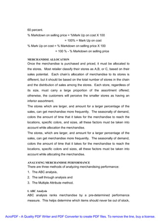 60 percent.
               % Markdown on selling price = %Mark Up on cost X 100
                                            = 100% = Mark Up on cost
               % Mark Up on cost = % Markdown on selling price X 100
                                      = 100 % - % Markdown on selling price

               MERCHANDISE ALLOCATION
               Once the merchandise is purchased and priced, it must be allocated to
               the stores. Most retailer classify their stores as A,B, or C, based on their
               sales potential. Each chain’s allocation of merchandise to its stores is
               different, but it should be based on the total number of stores in the chain
               and the distribution of sales among the stores. Each store, regardless of
               its size, must carry a large proportion of the assortment offered;
               otherwise, the customers will perceive the smaller stores as having an
               inferior assortment.
               The stores which are larger, and amount for a larger percentage of the
               sales, can get merchandise more frequently. The seasonally of demand,
               colors the amount of time that it takes for the merchandise to reach the
               locations, specific colors, and sizes, all these factors must be taken into
               account while allocation the merchandise.
               The stores, which are larger, and amount for a larger percentage of the
               sales, can get merchandise more frequently. The seasonally of demand,
               colors the amount of time that it takes for the merchandise to reach the
               locations, specific colors and sizes, all these factors must be taken into
               account while allocating the merchandise.

               ANALYSING MERCHANDISE PERFORMANCE
               There are three methods of analyzing merchandising performance:
               1. The ABC analysis,
               2. The sell through analysis and
               3. The Multiple Attribute method.

               I. ABC Analysis
               ABC analysis ranks merchandise by a pre-determined performance
               measure. This helps determine which items should never be out of stock,




AcroPDF - A Quality PDF Writer and PDF Converter to create PDF files. To remove the line, buy a license.
 