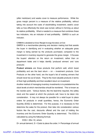 (after markdown) and weeks cover to measure performance. While the
               gross margin percent is a measure of the relative profitability, without
               taking into account the costs of stockholding investment, week’s cover
               tells us how effectively the stock was turned, without in forming us about
               its relative profitability. What is needed is a measure that combines these
               two indicators, into an indicator of real profitability. GMROI is such an
               indicator.

               GMROI is calculated as Gross Margin/Average Inventory at Cost
               GMROI is a merchandise planning and decision making tool that assists
               the buyer in identifying and in evaluating whether an adequate gross
               margin is being earned by the products purchased, compared to the
               investment in inventory required to generate the gross margin. It focuses
               the buyers’ attention on the return on investment, rather than on
               department totals and it helps identify ‘produced winners’ and ‘core
               products’.
               Product winners are those products that perform well, which boost
               profitability and are the best return – on – investment products. Core
               Products on the other hand, are the buyer’s list of existing winners that
               should never be out of stock. They’re the most valuable products in terms
               of their high profitability and their excellent return on investment.
               Another method of managing inventory investments is to predetermine the
               stock levels at which merchandise should be reordered. This is known as
               the reorder point. Various factors, like the lead-time required, the safety
               stock and the speed at which the products sell, have to be taken into
               consideration. It may not always be possible for a retail buyer to place
               orders for products in small quantities, hence, the Economic Order
               Quantity (EOQ) is determined. For this purpose, it is necessary to first
               determine the sales for the product, then take into consideration various
               factors like the cost, discounts offered and the cost of holding the
               inventory and the Economic Order Quantity is determined. The EOQ is
               calculated by using the following formula
                      EOQ = 2Ds / IC, where
               D= annual demand, S = Costs to place the order, I= Percentage of annual



AcroPDF - A Quality PDF Writer and PDF Converter to create PDF files. To remove the line, buy a license.
 