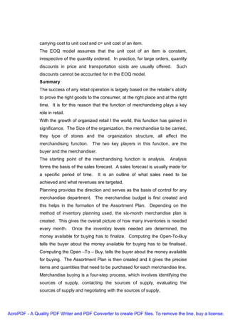 carrying cost to unit cost and c= unit cost of an item.
               The EOQ model assumes that the unit cost of an item is constant,
               irrespective of the quantity ordered. In practice, for large orders, quantity
               discounts in price and transportation costs are usually offered.        Such
               discounts cannot be accounted for in the EOQ model.
               Summary
               The success of any retail operation is largely based on the retailer’s ability
               to prove the right goods to the consumer, at the right place and at the right
               time. It is for this reason that the function of merchandising plays a key
               role in retail.
               With the growth of organized retail I the world, this function has gained in
               significance. The Size of the organization, the merchandise to be carried,
               they type of stores and the organization structure, all affect the
               merchandising function. The two key players in this function, are the
               buyer and the merchandiser.
               The starting point of the merchandising function is analysis.        Analysis
               forms the basis of the sales forecast. A sales forecast is usually made for
               a specific period of time.     It is an outline of what sales need to be
               achieved and what revenues are targeted.
               Planning provides the direction and serves as the basis of control for any
               merchandise department. The merchandise budget is first created and
               this helps in the formation of the Assortment Plan. Depending on the
               method of inventory planning used, the six-month merchandise plan is
               created. This gives the overall picture of how many inventories is needed
               every month.      Once the inventory levels needed are determined, the
               money available for buying has to finalize. Computing the Open-To-Buy
               tells the buyer about the money available for buying has to be finalised.
               Computing the Open –To – Buy, tells the buyer about the money available
               for buying. The Assortment Plan is then created and it gives the precise
               items and quantities that need to be purchased for each merchandise line.
               Merchandise buying is a four-step process, which involves identifying the
               sources of supply, contacting the sources of supply, evaluating the
               sources of supply and negotiating with the sources of supply,




AcroPDF - A Quality PDF Writer and PDF Converter to create PDF files. To remove the line, buy a license.
 