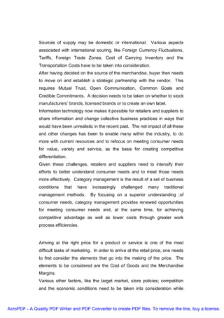 Sources of supply may be domestic or international. Various aspects
               associated with international souring, like Foreign Currency Fluctuations,
               Tariffs, Foreign Trade Zones, Cost of Carrying Inventory and the
               Transportation Costs have to be taken into consideration.
               After having decided on the source of the merchandise, buyer then needs
               to move on and establish a strategic partnership with the vendor. This
               requires Mutual Trust, Open Communication, Common Goals and
               Credible Commitments. A decision needs to be taken on whether to stock
               manufacturers’ brands, licensed brands or to create an own label.
               Information technology now makes it possible for retailers and suppliers to
               share information and change collective business practices in ways that
               would have been unrealistic in the recent past. The net impact of all these
               and other changes has been to enable many within the industry, to do
               more with current resources and to refocus on meeting consumer needs
               for value, variety and service, as the basis for creating competitive
               differentiation.
               Given these challenges, retailers and suppliers need to intensify their
               efforts to better understand consumer needs and to meet those needs
               more effectively. Category management is the result of a set of business
               conditions    that   have    increasingly   challenged     many     traditional
               management methods.         By focusing on a superior understanding ;of
               consumer needs, category management provides renewed opportunities
               for meeting consumer needs and, at the same time, for achieving
               competitive advantage as well as lower costs through greater work
               process efficiencies.



               Arriving at the right price for a product or service is one of the most
               difficult tasks of marketing. In order to arrive at the retail price, one needs
               to first consider the elements that go into the making of the price. The
               elements to be considered are the Cost of Goods and the Merchandise
               Margins.
               Various other factors, like the target market, store policies; competition
               and the economic conditions need to be taken into consideration while



AcroPDF - A Quality PDF Writer and PDF Converter to create PDF files. To remove the line, buy a license.
 
