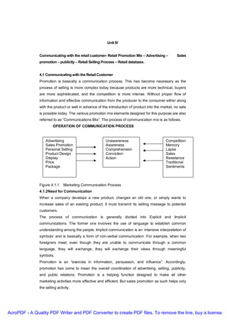Unit IV


               Communicating with the retail customer- Retail Promotion Mix – Advertising –         Sales
               promotion – publicity – Retail Selling Process – Retail database.


               4.1 Communicating with the Retail Customer
               Promotion is basically a communication process. This has become necessary as the
               process of selling is more complex today because products are more technical, buyers
               are more sophisticated, and the competition is more intense. Without proper flow of
               information and effective communication from the producer to the consumer either along
               with the product or well in advance of the introduction of product into the market, no sale
               is possible today. The various promotion mix elements designed for this purpose are also
               referred to as “Communications Mix”. The process of communication mix is as follows.
                        OPERATION OF COMMUNICATION PROCESS


                   Advertising                          Unawareness                          Competition
                   Sales Promotion                      Awareness                            Memory
                   Personal Selling                     Comprehension                        Lapse
                   Product Design                       Conviction                           Sales
                   Display                              Action                               Resistance
                   Price                                                                     Traditional
                   Package                                                                   Sentiments



               Figure 4.1.1    Marketing Communication Process
               4.1.2Need for Communication
               When a company develops a new product, changes an old one, or simply wants to
               increase sales of an existing product, it must transmit its selling message to potential
               customers.
               The process of communication is generally divided into Explicit and Implicit
               communications. The former one involves the use of language to establish common
               understanding among the people. Implicit communication is an ‘intensive interpretation of
               symbols’ and is basically a form of non-verbal communication. For example, when two
               foreigners meet, even though they are unable to communicate through a common
               language, they will exchange, they will exchange their views through meaningful
               symbols.
               Promotion is an “exercise in information, persuasion, and influence”. Accordingly,
               promotion has come to mean the overall coordination of advertising, selling, publicity,
               and public relations. Promotion is a helping function designed to make all other
               marketing activities more effective and efficient. But sales promotion as such helps only
               the selling activity.




AcroPDF - A Quality PDF Writer and PDF Converter to create PDF files. To remove the line, buy a license.
 