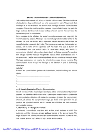 FIGURE: 4.1.2 Elements in the Communication Process
               The model underscores the key factors in effective communication. Senders must know
               what audiences they want to reach and what responses they want. They encode their
               messages in a way that takes into account how the target audience usually decodes
               messages. The sender must transmit the message through efficient media that reach the
               target audience. Senders must develop feedback channels so that they can know the
               receiver's response to the message.
               For a message to be effective, the sender's encoding process must mesh with the
               receiver's decoding process. Messages are essentially signs that must be familiar to the
               receiver. The more the sender's field of experience overlaps with that of the receiver, the
               more effective the message is likely to be. "The source can encode, and the destination can
               decode, only in terms of the experience each has had". This puts a burden on
               communicators from one stratum (such as advertising people) who wants to
               communicate effectively with another stratum (such as factory workers).The sender's
               task is to get his or her message through to the receiver. There is considerable noise in
               the environment - people are bombarded by several hundred commercial messages a day.
               The target audience may not receive the intended message for any reasons. The
               communicator must design the message to win attention in spite of surrounding
               distractions.
               Activity 1
               Examine the communication process of Advertisement, Personal selling and window
               display
               1……………………………………………………….
               2. ………………………………………………………
               3. ………………………………………………………
               4. …………………………………………………….
               5. …………………………………………………..
               4.1.5. Steps in Developing Effective Communication:
               We will now examine the major steps in developing a total communication and promotion
               program. The marketing communicator must (1) identify the target audience,(2) determine
               the communication objectives, (3) design the message, (4) select the communication
               channels, (5) allocate the total promotion budget, (6) decide on the promotion mix, (7)
               measure the promotion's results, and (8) manage and coordinate the total -.marketing
               communication process.
               1. Identifying the Target Audie nce :
               A marketing communicator must start with a clear target audience in mind. The'
               audience could be individuals, groups, particular publics, or the general public. The
               target audience will critically influence the communicator's decisions on what to say,
               how to say it, when to say it, where to say it, and to whom to say it.




AcroPDF - A Quality PDF Writer and PDF Converter to create PDF files. To remove the line, buy a license.
 