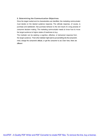 2 . De te rmining the C ommunic a tion O bjec t ives
               Once the target market and its characteristics are identified, the marketing communicator
               must decide on the desired audience response. The ultimate response, of course, is
               purchase and satisfaction. But purchase behavior is the end result of a long process of
               consumer decision making. The marketing communicator needs to know how to move
               the target audience to higher states of readiness to buy.
               The marketer can be seeking a cognitive, affective, or behavioral response from
               the target audience. That is the marketer might want to put something into the consumer's
               mind, change the consumer's attitude, or get the consumer to act. Even here, there are
               different




AcroPDF - A Quality PDF Writer and PDF Converter to create PDF files. To remove the line, buy a license.
 