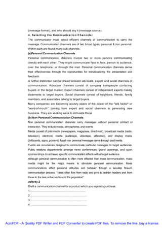 (message format), and who should say it (message source).
               4 . Se le c t ing t he C ommunic a t io n C ha nne ls :
               The communicator must select efficient channels of communication to carry the
               message. Communication channels are of two broad types, personal & non personal.
               Within each are found many sub channels
               (a)Personal Communication Channels
               Personal communication channels involve two or more persons communicating
               directly with each other. They might communicate face to face, person to audience,
               over the telephone, or through the mail. Personal communication channels derive
               their effectiveness through the opportunities for individualizing the presentation and
               feedback.
               A further distinction can be drawn between advocate, expert, and social channels of
               communication. Advocate channels consist of company salespeople contacting
               buyers in the target market. Expert channels consist of independent experts making
               statements to target buyers. Social channels consist of neighbors, friends, family
               members, and associates talking to target buyers.
               Many companies are becoming acutely aware of the power of the "talk factor" or
               "word-of-mouth" coming from expert and social channels in generating new
               business. They are seeking ways to stimulate these
               (b) Non Personal Communication Channels:
               Non personal communication channels carry messages without personal contact or
               interaction. They include media, atmospheres, and events.
               Media consist of print media (newspapers, magazines, direct mail), broadcast media (radio,
               television), electronic media (audiotape, videotape, videodisc), and display media
               (billboards, signs, posters). Most non personal messages come through paid media.
               Events are occurrences designed to communicate particular messages to target audiences.
               Public relations departments arrange news conferences, grand openings, and sport
               sponsorships to achieve specific communication effects with a target audience.
               Although personal communication is often more effective than mass communication, mass
               media might be the major means to stimulate personal communication. Mass
               communications affect personal attitudes and behavior through a two-step flow-of-
               communication process. "Ideas often flow from radio and print to opinion leaders and from
               these to the less active sections of the population"
               Activity 2
               Draft a communication channel for a product which you regularly purchase.
               1……………………………………………………….
               2. ………………………………………………………
               3. ………………………………………………………
               4. ………………………………………………………




AcroPDF - A Quality PDF Writer and PDF Converter to create PDF files. To remove the line, buy a license.
 