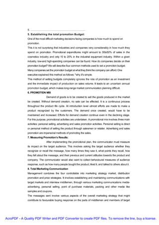 5. ………………………………………………………
               5. Establishing the total promotion Budget:
               One of the most difficult marketing decisions facing companies is how much to spend on
               promotion.
               This it is not surprising that industries and companies very considerably in how much they
               spend on promotion. Promotional expenditures might amount to 30to50% of sales in the
               cosmetics industry and only 10 to 20% in the industrial equipment industry. Within a given
               industry, low-and high-spending companies can be found. How do companies decide on their
               promotion budget? We will describe four common methods used to set a promotion budget.
               Many companies set the promotion budget at what they think the company can afford. One
               executive explained this method as follows: "why it's simple.
               This method of setting budgets completely ignores the role of promotion as an investment
               and the immediate impact of production on sales volume. It leads to an uncertain annual
               promotion budget, which makes long-range market communication planning difficult.
               6. PROMOTION MIX
                                 Demand of goods is to be created to sell the goods produced in the market
               be created. Without demand creation, no sale can be effected. It is a continuous process
               throughout the product life cycle. At introduction level utmost efforts are made to make a
               product recognized by the customers. The demand once created, would have to be
               maintained and increased. Efforts for demand creation continue even in the declining stage.
               For this purpose, promotional activities are undertaken. A promotional mix involves three main
               activities: personal selling, advertising and sales promotion activities. Personal selling is direct
               or personal method of selling the product through salesmen or retailer. Advertising and sales
               promotion are impersonal methods of promoting the sales.
               7. Measuring Promotion’s Results:
                                 After implementing the promotional plan, the communicator must measure
               its impact on the target audience. This involves asking the target audience whether they
               recognize or recall the message, how many times they saw it, what points they recall, how
               they felt about the message, and their previous and current attitudes towards the product and
               company. The communicator would also want to collect behavioural measures of audience
               response, such as how many people bought the product, liked it, and talked to others about it.
               8. Total Marketing Communication
               Management combines the four controllable into marketing strategy market, distribution
               promotion and price strategies. It involves establishing and maintaining communications with
               target markets and interview middlemen, through various marketing communications media-
               advertising, personal selling, point of purchase materials, packing and other media like
               samples and coupons.
               The messages sent involve various aspects of the overall marketing strategy that might
               contribute to favourable buying response on the parts of middlemen and members of target




AcroPDF - A Quality PDF Writer and PDF Converter to create PDF files. To remove the line, buy a license.
 