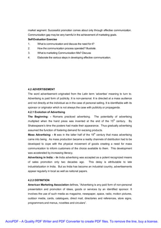 market segment. Successful promotion comes about only through effective communication.
               Communication gap may be very harmful in the achievement of marketing goals.
               Self Evaluation Exercise
               1.      What is communication and discuss the need for it?
               2.      How the communication process operated? Illustrate.
               3.      What is marketing Communication Mix? Discuss
               4.      Elaborate the various steps in developing effective communication.




               4.2 ADVERTISEMENT
               The word advertisement originated from the Latin term ‘advertise’ meaning to turn to.
               Advertising is paid form of publicity. It is non-personal. It is directed at a mass audience
               and not directly at the individual as in the case of personal selling. It is identifiable with its
               sponsor or originator which is not always the case with publicity or propaganda.
               4.2.1 Evolution of Advertising
               The Beginning: - Romans practiced advertising.                The potentiality of advertising
                                                                                               th
               multiplied when the hand press was invented at the end of the 15                     century.   By
               Shakespeare’s time the posters had made their appearance. Thus gradually advertising
               assumed the function of fostering demand for excising products.
                                                                             th
               Mass Advertising: - It was in the latter half of the 19 century that mass advertising
               came into being. As mass production became a reality channels of distribution had to be
               developed to cope with the physical movement of goods creating a need for mass
               communication to inform customers of the choice available to them. This development
               was accelerated by increasing literacy.
               Advertising in India: - In India advertising was accepted as a potent recognized means
               of sales promotion only two decades ago.                 This delay is attributable to late
               industrialization in India. But as India has become an industrial country, advertisements
               appear regularly in local as well as national papers.


               4.2.2 DEFINITION
               American Marketing Association defines, “Advertising is any paid form of non-personal
               presentation and promotion of ideas, goods or services by an identified sponsor. It
               involves the use of such media as magazine, newspaper, space, radio, motion pictures,
               outdoor media, cards, catalogues, direct mail, directories and references, store signs,
               programmers and menus, novelties and circulars”.




AcroPDF - A Quality PDF Writer and PDF Converter to create PDF files. To remove the line, buy a license.
 