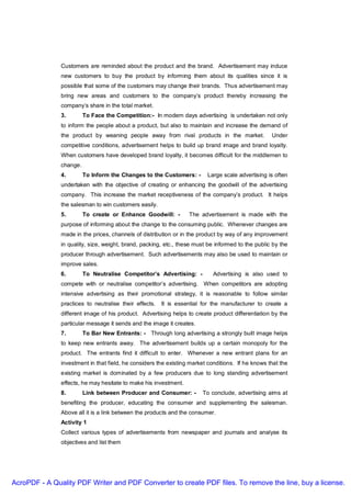 Customers are reminded about the product and the brand. Advertisement may induce
               new customers to buy the product by informing them about its qualities since it is
               possible that some of the customers may change their brands. Thus advertisement may
               bring new areas and customers to the company’s product thereby increasing the
               company’s share in the total market.
               3.        To Face the Competition:- In modern days advertising is undertaken not only
               to inform the people about a product, but also to maintain and increase the demand of
               the product by weaning people away from rival products in the market.               Under
               competitive conditions, advertisement helps to build up brand image and brand loyalty.
               When customers have developed brand loyalty, it becomes difficult for the middlemen to
               change.
               4.        To Inform the Changes to the Customers: -       Large scale advertising is often
               undertaken with the objective of creating or enhancing the goodwill of the advertising
               company. This increase the market receptiveness of the company’s product. It helps
               the salesman to win customers easily.
               5.        To create or Enhance Goodwill: -         The advertisement is made with the
               purpose of informing about the change to the consuming public. Whenever changes are
               made in the prices, channels of distribution or in the product by way of any improvement
               in quality, size, weight, brand, packing, etc., these must be informed to the public by the
               producer through advertisement. Such advertisements may also be used to maintain or
               improve sales.
               6.        To Neutralise Competitor’s Advertising: -          Advertising is also used to
               compete with or neutralise competitor’s advertising. When competitors are adopting
               intensive advertising as their promotional strategy, it is reasonable to follow similar
               practices to neutralise their effects.   It is essential for the manufacturer to create a
               different image of his product. Advertising helps to create product differentiation by the
               particular message it sends and the image it creates.
               7.        To Bar New Entrants: - Through long advertising a strongly built image helps
               to keep new entrants away. The advertisement builds up a certain monopoly for the
               product. The entrants find it difficult to enter. Whenever a new entrant plans for an
               investment in that field, he considers the existing market conditions. If he knows that the
               existing market is dominated by a few producers due to long standing advertisement
               effects, he may hesitate to make his investment.
               8.        Link between Producer and Consumer: -         To conclude, advertising aims at
               benefiting the producer, educating the consumer and supplementing the salesman.
               Above all it is a link between the products and the consumer.
               Activity 1
               Collect various types of advertisements from newspaper and journals and analyse its
               objectives and list them




AcroPDF - A Quality PDF Writer and PDF Converter to create PDF files. To remove the line, buy a license.
 
