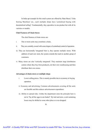 In India apt example for this retail system are offered by 'Bata Shoes', 'Usha
               Sewing Machines' etc., such multiple shops have 'centralised buying with
               decentralized selling". Fundamentally, they specialize in one product but with all its
               varieties or models.

               Chief Features of Chain Stores

                          The chief features of chain stores are:

               i.         One or more units may constitute a chain,

               ii.        They are centrally owned with some degree of centralised control of operation.

               iii. They are horizontally 'integrated' that is, they operate multiple stores. With
                          addition of each new store, the system extends the reach to another group of
                          customers.

               iv. Many stores are also 'vertically integrated'. They maintain large distribution
                          centres where they buy from producers, do their own warehousing and then
                          distribute their own stores.


               Advantages of chain stores or multiple shops

                     i.       Lower selling prices. This is mainly possible due to economy in buying
                              operation.

                     ii. Economy and advertising. Common advertisements covering all the units
                              are feasible and this reduces advertisement expenditure.

                     iii. Ability to spread risks. Unlike the department store the principle here is
                              not to "lay all the eggs in one basket". By trail and error, a unit sustaining
                              losses may be shifted to some other place or even dropped.

                                                             16




AcroPDF - A Quality PDF Writer and PDF Converter to create PDF files. To remove the line, buy a license.
 