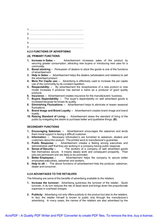 1……………………………………………………….
               2. ………………………………………………………
               3. ………………………………………………………
               4. ………………………………………………………
               5. ………………………………………………………
               4.2.5 FUNCTIONS OF ADVERTISING
               (A) PRIMARY FUNCTIONS:
               1. Increase in Sales: -           Advertisement increases sales of the product by
                   securing greater consumption, attracting new buyers or introducing new uses for a
                   commodity.
               2. Boost stocking: - Persuasion of dealers to stock the goods is one of the functions
                   of advertisement.
               3. Help in Sales: - Advertisement helps the dealers (wholesalers and retailers) to sell
                   the advertised product.
               4. More Per Capita use: - Advertising is effectively used to increase the per capita
                   use of the commodity by its constant repetition.
               5. Respectability: - By advertisement the receptiveness of a new product or new
                   model increases if producer has earned a name as a producer of good quality
                   products.
               6. Insurance: - Advertisement creates insurance for the manufacturers’ business.
               7. Buyers Dependability: - The buyer’s dependability on well advertised goods is
                   increased because he knows its quality.
               8. Diminishing Fluctuations: - Advertisement helps to eliminate or lessen seasonal
                   fluctuations.
               9. Brand Image and Brand Loyalty: - Advertisement creates brand image and brand
                   loyalty.
               10. Raising Standard of Living: - Advertisement raises the standard of living of the
                   public by instigating the desire to purchase better and qualitative things. (B)

               SECONDARY FUNCTIONS
               1. Encouraging Salesman: - Advertisement encourages the salesman and lends
                  them moral support in facing a difficult customer.
               2. Information: - Necessary information’s are furnished to salesman, dealers and
                  customers about the product. The printed word is manufacturer’s guarantee.
               3. Public Response: -          Advertisement creates a feeling among executives and
                  administrative staff that they are working in a company having public response
               4. Sense of Security: -            The workers of a company of well advertised goods
                  feel themselves secure. It means steady work and consequent prosperity. Their
                  jobs are permanent and are likely to be promoted.
               5. Better Employees: -              Advertisement helps the company to secure better
                  employees-executives, salesmen and workers.
               6. Help to all: - The above functions of advertisement help the producer, salesman,
                  dealer and consumer.

               4.2.6 ADVANTAGES TO THE RETAILERS
               The following are some of the benefits of advertising available to the retailers.
               1. Increase the turnover: Advertising quickness the turnover of the retailer. Quick
                  turnover, in its turn reduces the risk of dead stock and brings down the proportionate
                  expenses in overhead charges.

               2. Publicity: Advertising not only offers publicity to the product but also to the retailers.
                  In fact, the retailer himself is known to public only through the manufacture’s
                  advertising. In many cases, the names of the retailers are also advertised by the




AcroPDF - A Quality PDF Writer and PDF Converter to create PDF files. To remove the line, buy a license.
 